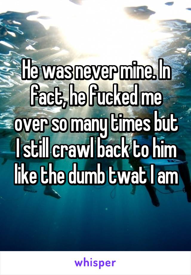 He was never mine. In fact, he fucked me over so many times but I still crawl back to him like the dumb twat I am 
