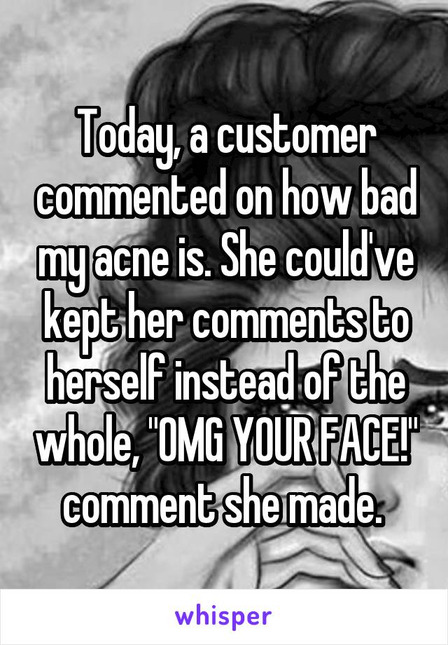 Today, a customer commented on how bad my acne is. She could've kept her comments to herself instead of the whole, "OMG YOUR FACE!" comment she made. 