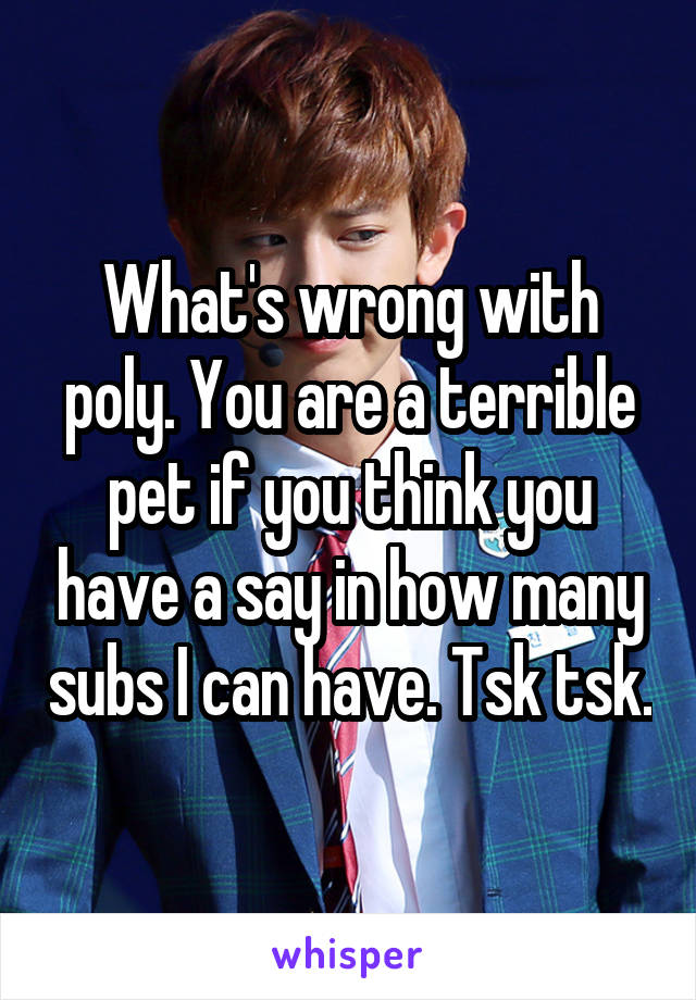 What's wrong with poly. You are a terrible pet if you think you have a say in how many subs I can have. Tsk tsk.