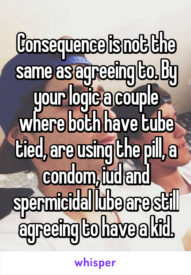 Consequence is not the same as agreeing to. By your logic a couple where both have tube tied, are using the pill, a condom, iud and spermicidal lube are still agreeing to have a kid.