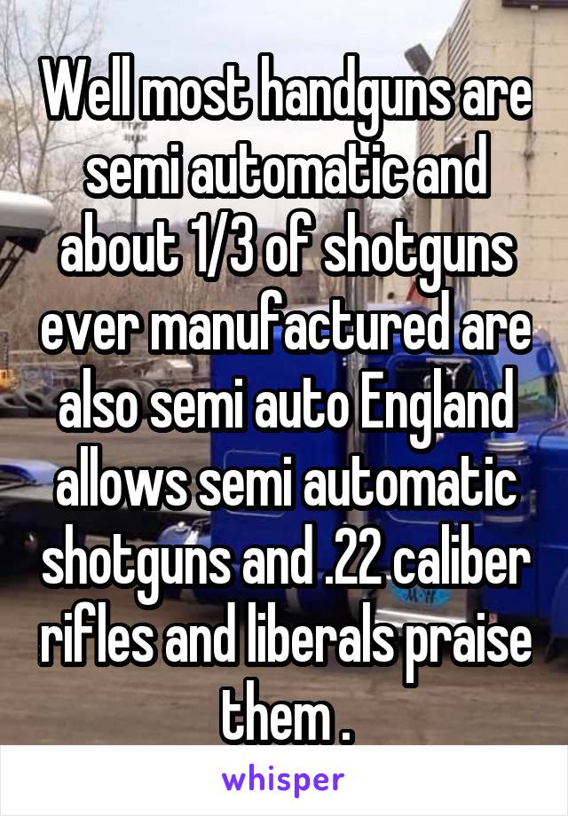 Well most handguns are semi automatic and about 1/3 of shotguns ever manufactured are also semi auto England allows semi automatic shotguns and .22 caliber rifles and liberals praise them .