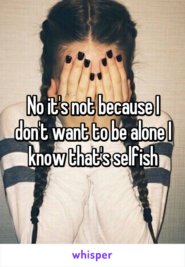 No it's not because I don't want to be alone I know that's selfish