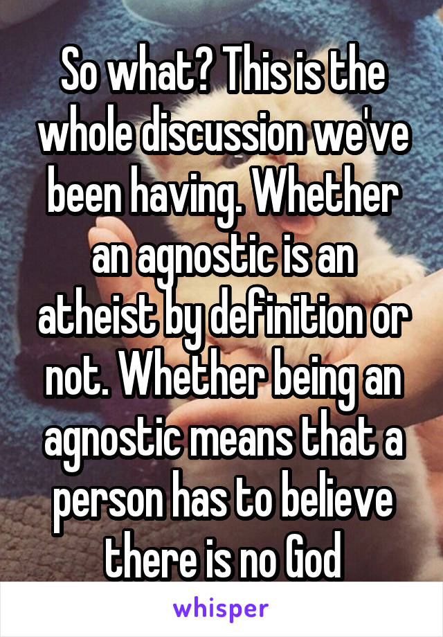 So what? This is the whole discussion we've been having. Whether an agnostic is an atheist by definition or not. Whether being an agnostic means that a person has to believe there is no God