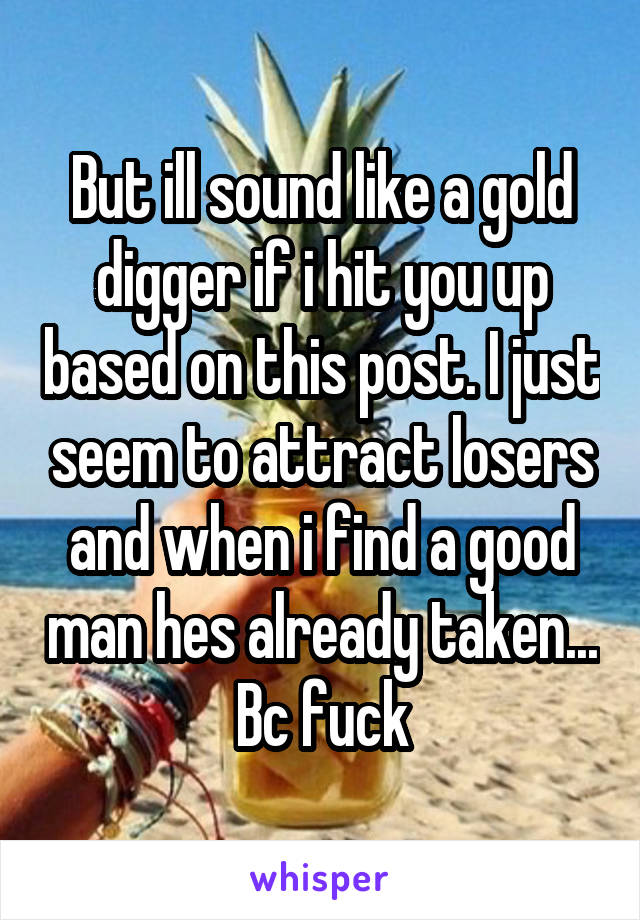 But ill sound like a gold digger if i hit you up based on this post. I just seem to attract losers and when i find a good man hes already taken... Bc fuck