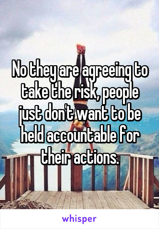 No they are agreeing to take the risk, people just don't want to be held accountable for their actions.