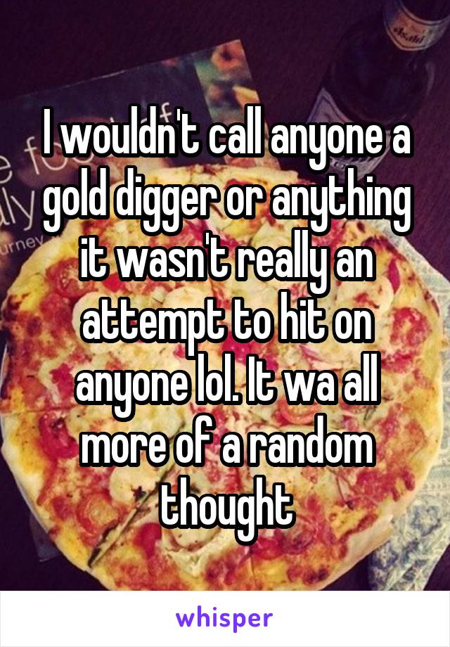 I wouldn't call anyone a gold digger or anything it wasn't really an attempt to hit on anyone lol. It wa all more of a random thought
