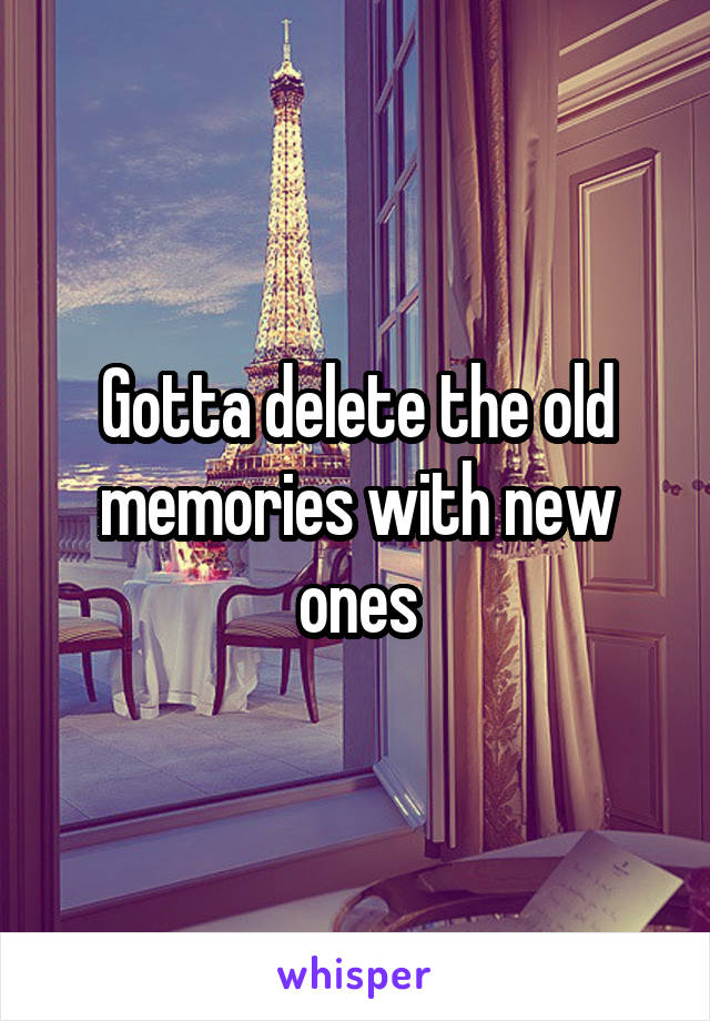 Gotta delete the old memories with new ones
