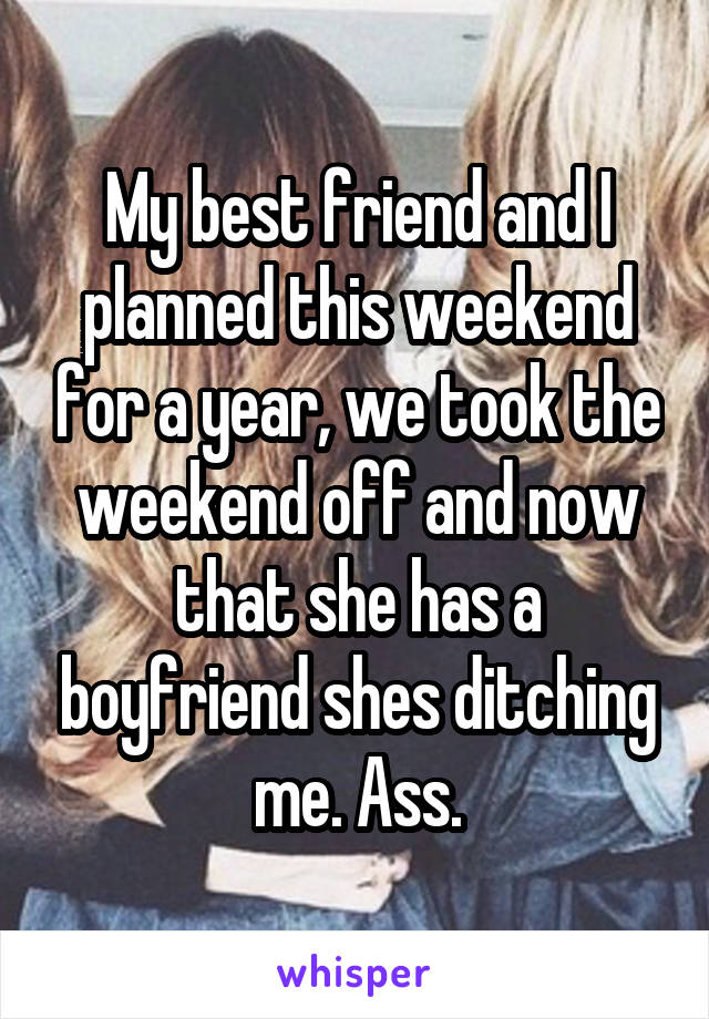 My best friend and I planned this weekend for a year, we took the weekend off and now that she has a boyfriend shes ditching me. Ass.