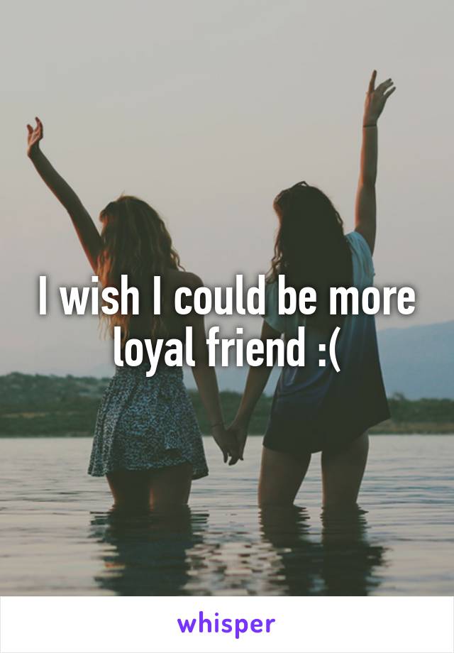 I wish I could be more loyal friend :(