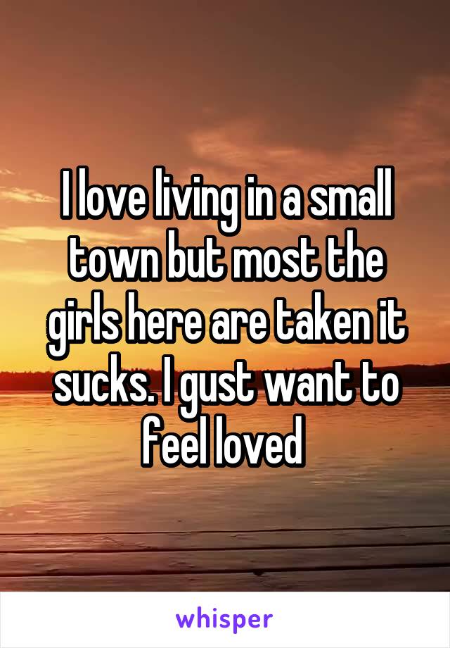 I love living in a small town but most the girls here are taken it sucks. I gust want to feel loved 