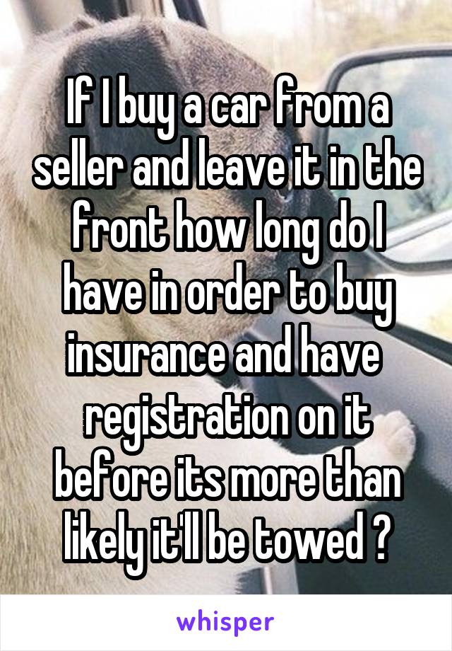 If I buy a car from a seller and leave it in the front how long do I have in order to buy insurance and have  registration on it before its more than likely it'll be towed ?