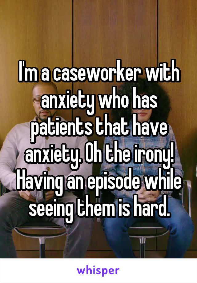 I'm a caseworker with anxiety who has patients that have anxiety. Oh the irony! Having an episode while seeing them is hard.