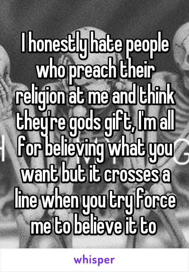 I honestly hate people who preach their religion at me and think they're gods gift, I'm all for believing what you want but it crosses a line when you try force me to believe it to 