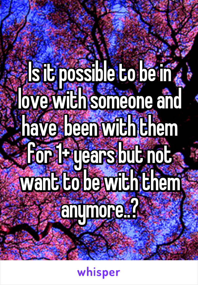 Is it possible to be in love with someone and have  been with them for 1+ years but not want to be with them anymore..?