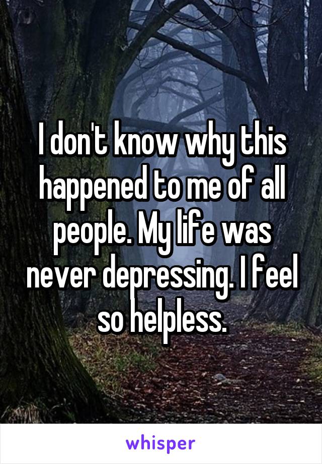 I don't know why this happened to me of all people. My life was never depressing. I feel so helpless.