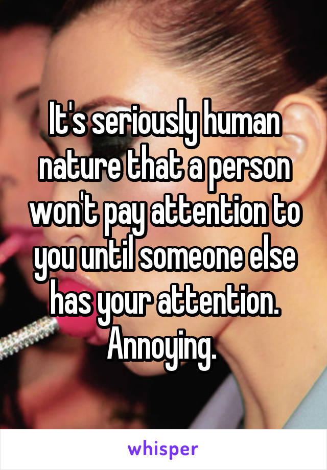 It's seriously human nature that a person won't pay attention to you until someone else has your attention. Annoying. 