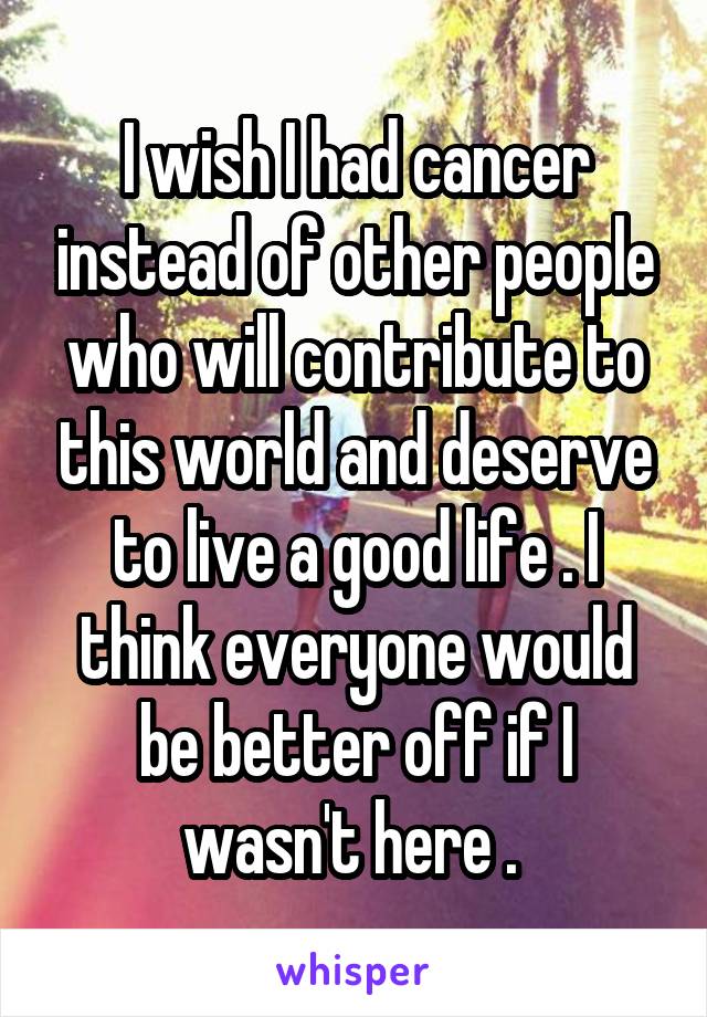 I wish I had cancer instead of other people who will contribute to this world and deserve to live a good life . I think everyone would be better off if I wasn't here . 