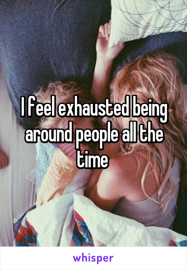 I feel exhausted being around people all the time 