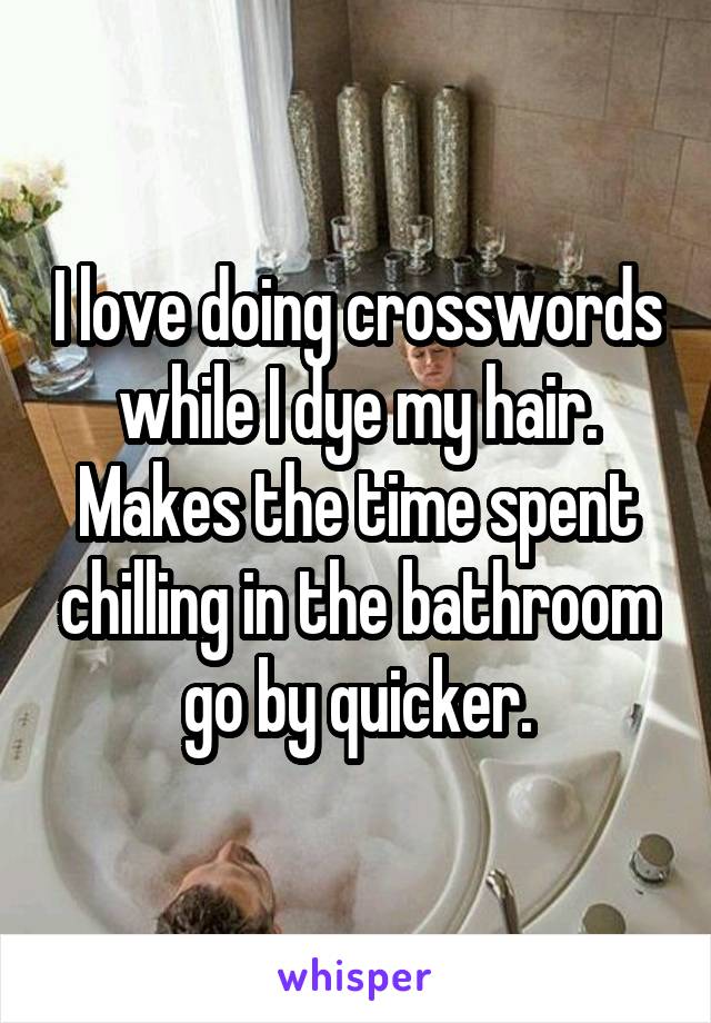 I love doing crosswords while I dye my hair. Makes the time spent chilling in the bathroom go by quicker.