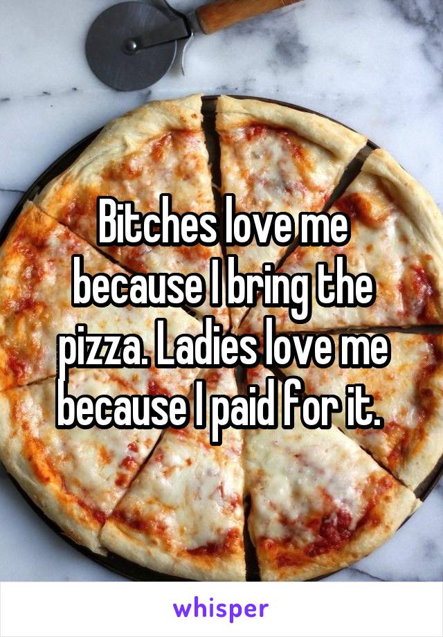 Bitches love me because I bring the pizza. Ladies love me because I paid for it. 
