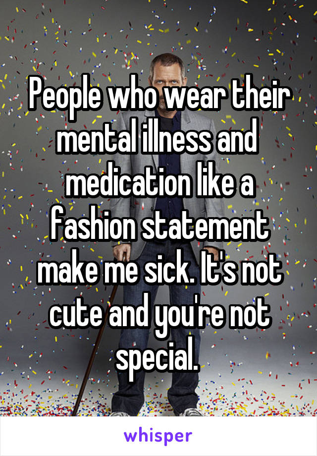 People who wear their mental illness and  medication like a fashion statement make me sick. It's not cute and you're not special. 