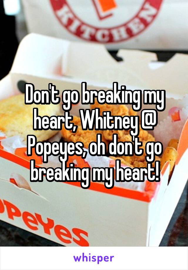Don't go breaking my heart, Whitney @ Popeyes, oh don't go breaking my heart!