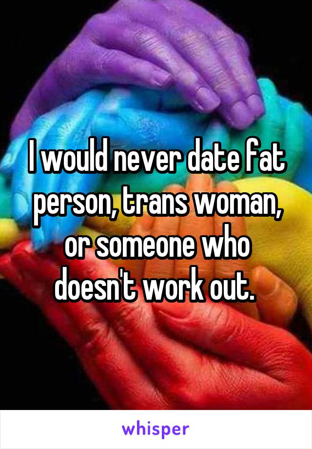 I would never date fat person, trans woman, or someone who doesn't work out. 