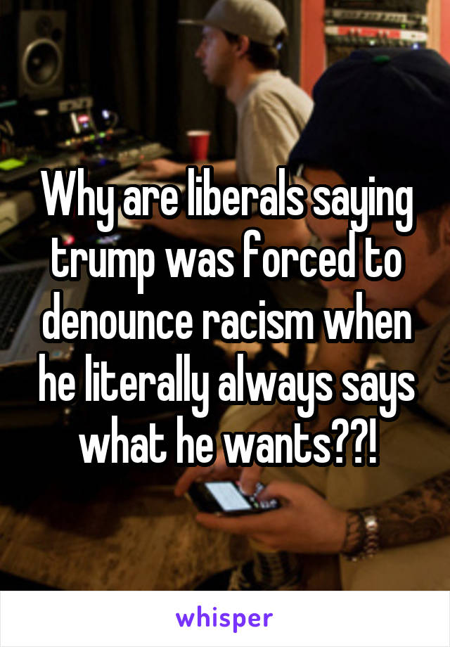 Why are liberals saying trump was forced to denounce racism when he literally always says what he wants??!