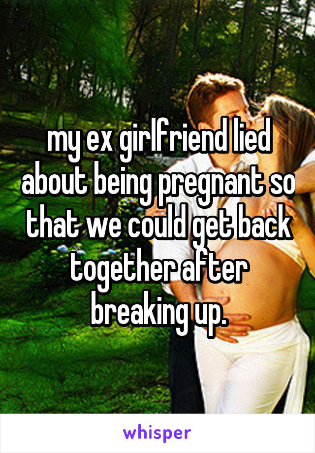 my ex girlfriend lied about being pregnant so that we could get back together after breaking up.
