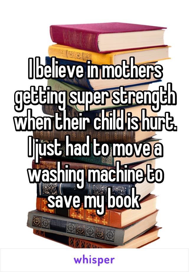 I believe in mothers getting super strength when their child is hurt. I just had to move a washing machine to save my book 