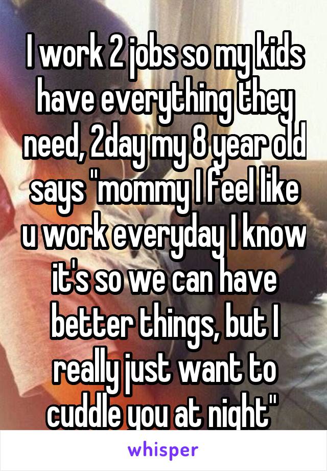 I work 2 jobs so my kids have everything they need, 2day my 8 year old says "mommy I feel like u work everyday I know it's so we can have better things, but I really just want to cuddle you at night" 