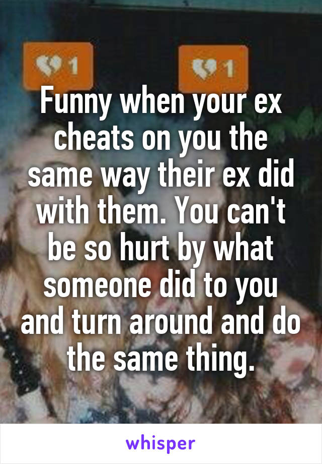 Funny when your ex cheats on you the same way their ex did with them. You can't be so hurt by what someone did to you and turn around and do the same thing.