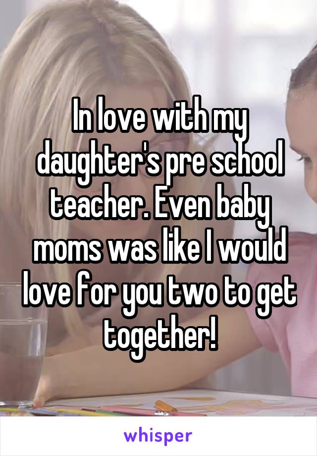 In love with my daughter's pre school teacher. Even baby moms was like I would love for you two to get together!
