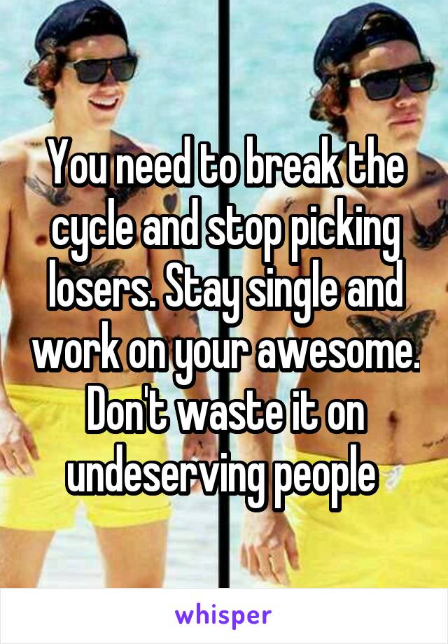 You need to break the cycle and stop picking losers. Stay single and work on your awesome. Don't waste it on undeserving people 
