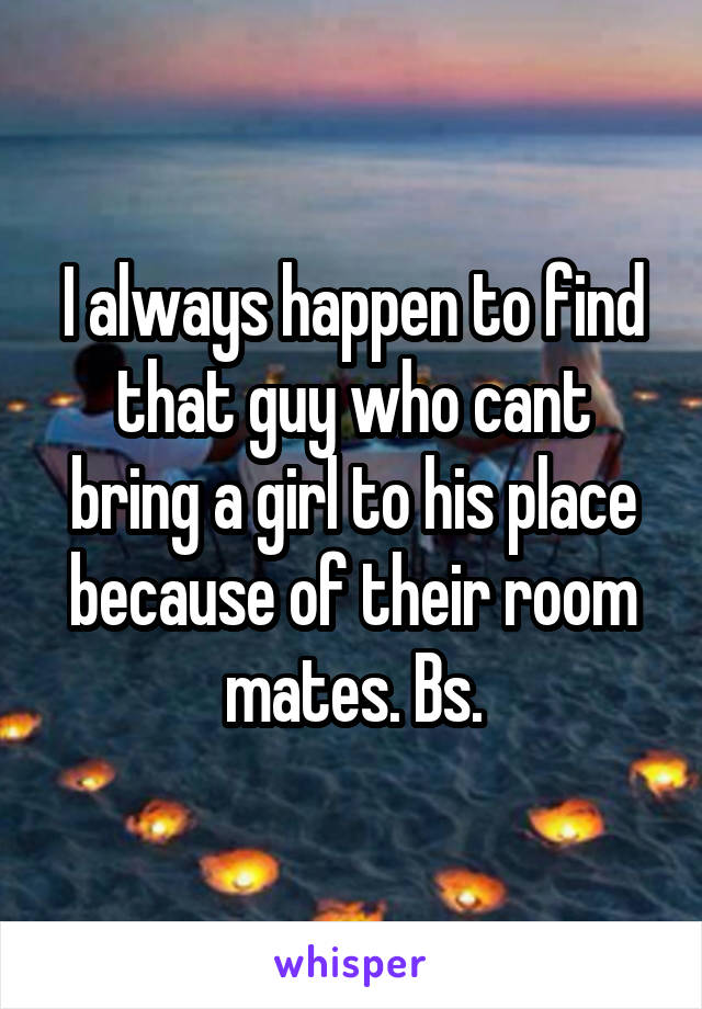 I always happen to find that guy who cant bring a girl to his place because of their room mates. Bs.