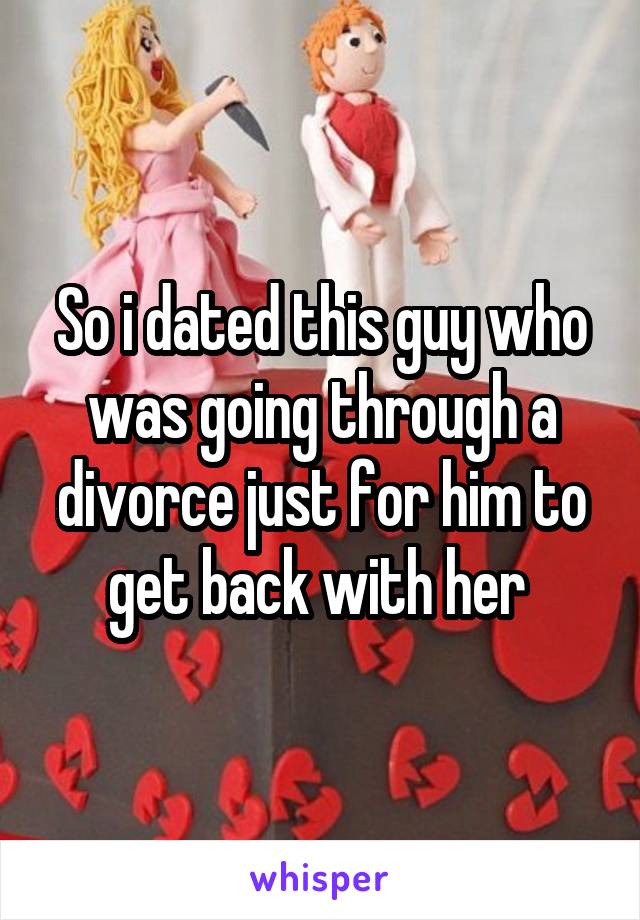 So i dated this guy who was going through a divorce just for him to get back with her 