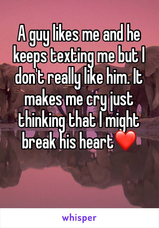 A guy likes me and he keeps texting me but I don't really like him. It makes me cry just thinking that I might break his heart❤️ 