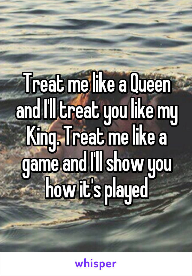 Treat me like a Queen and I'll treat you like my King. Treat me like a game and I'll show you how it's played