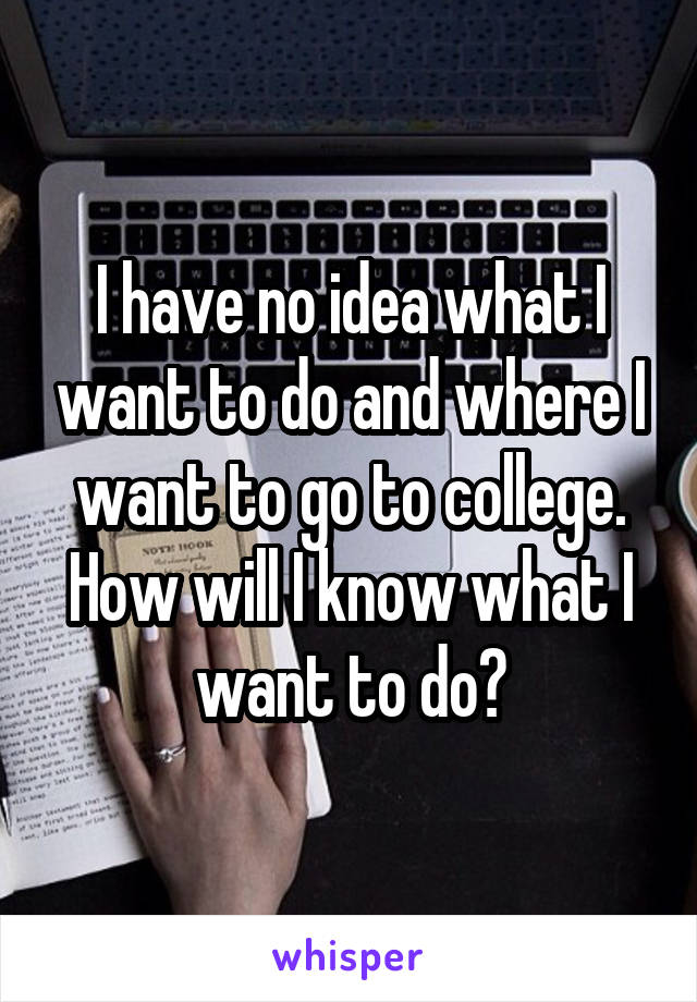 I have no idea what I want to do and where I want to go to college. How will I know what I want to do?
