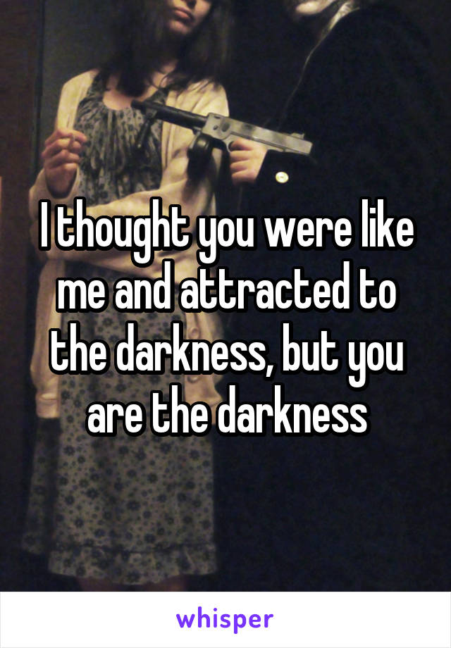 I thought you were like me and attracted to the darkness, but you are the darkness