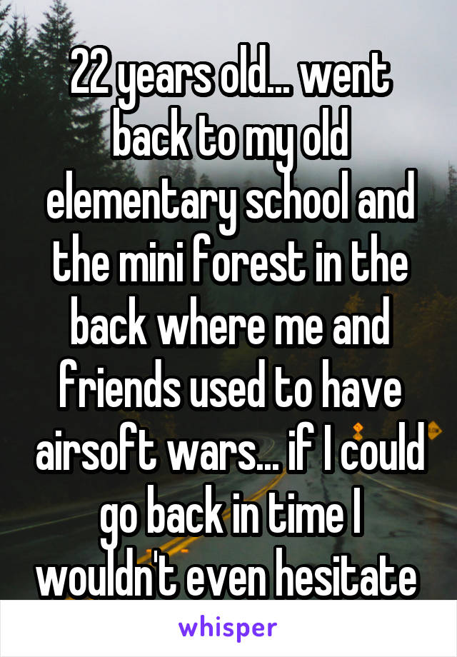 22 years old... went back to my old elementary school and the mini forest in the back where me and friends used to have airsoft wars... if I could go back in time I wouldn't even hesitate 