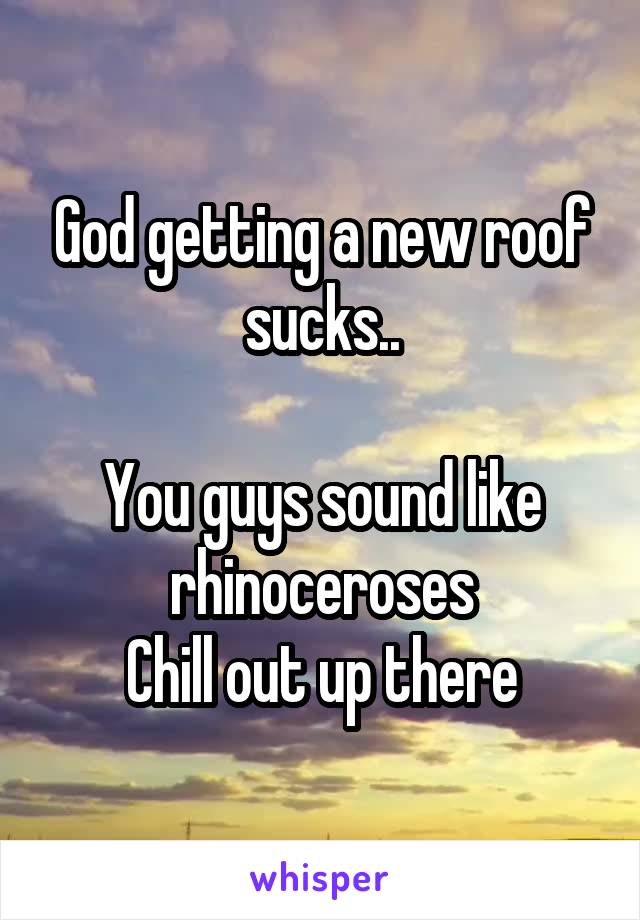 God getting a new roof sucks..

You guys sound like rhinoceroses
Chill out up there