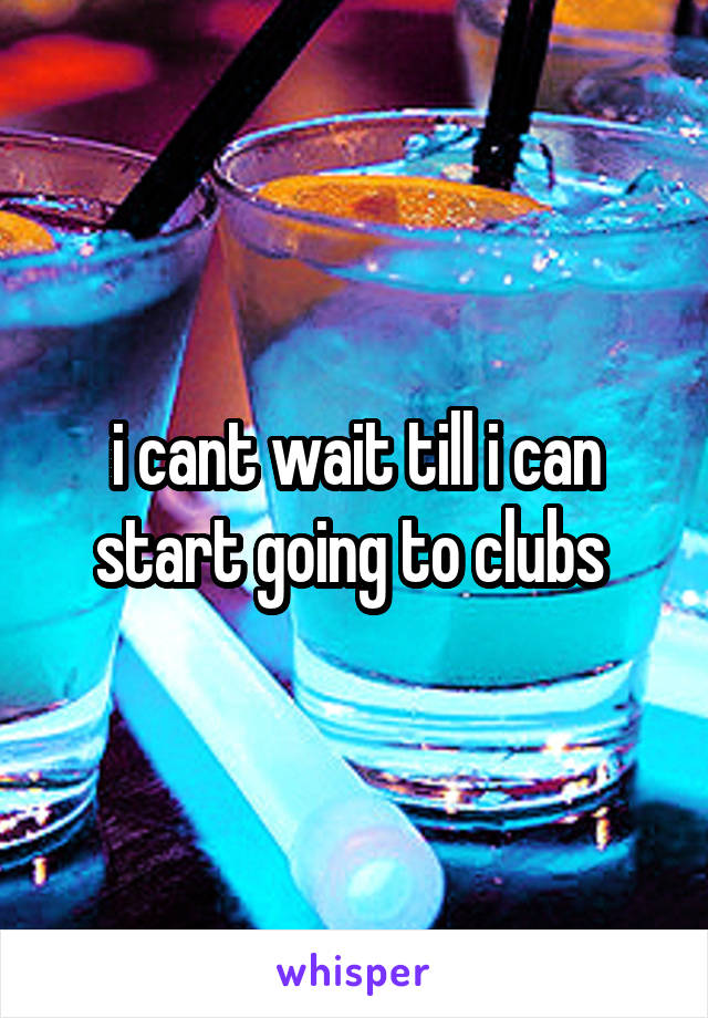 i cant wait till i can start going to clubs 