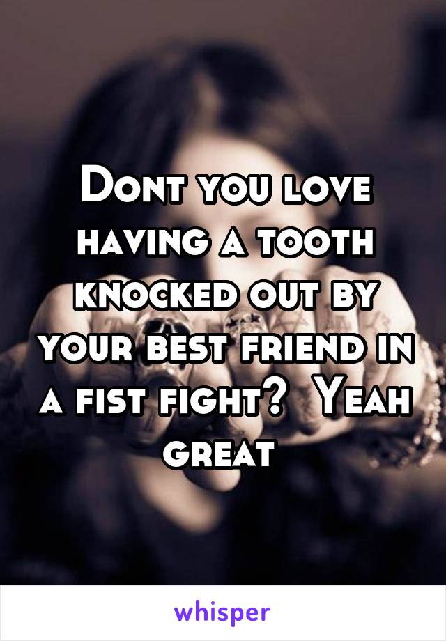 Dont you love having a tooth knocked out by your best friend in a fist fight?  Yeah great 