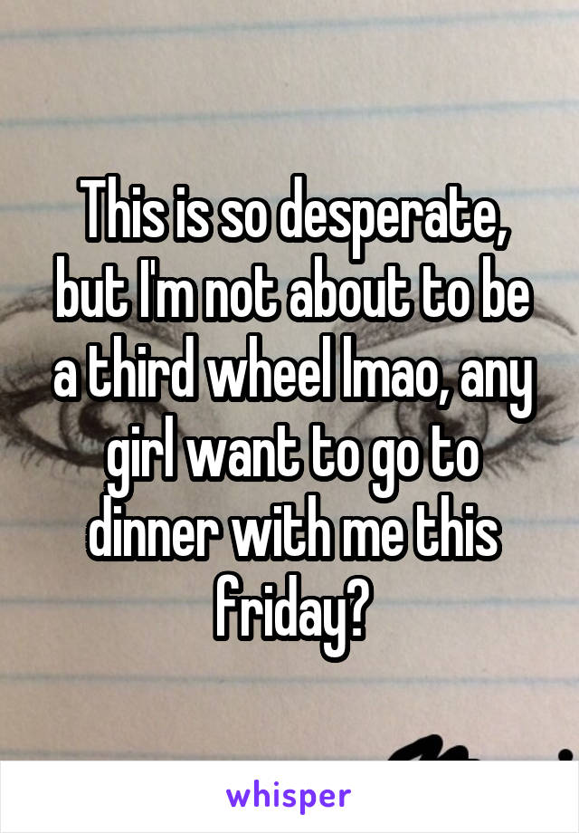 This is so desperate, but I'm not about to be a third wheel lmao, any girl want to go to dinner with me this friday?