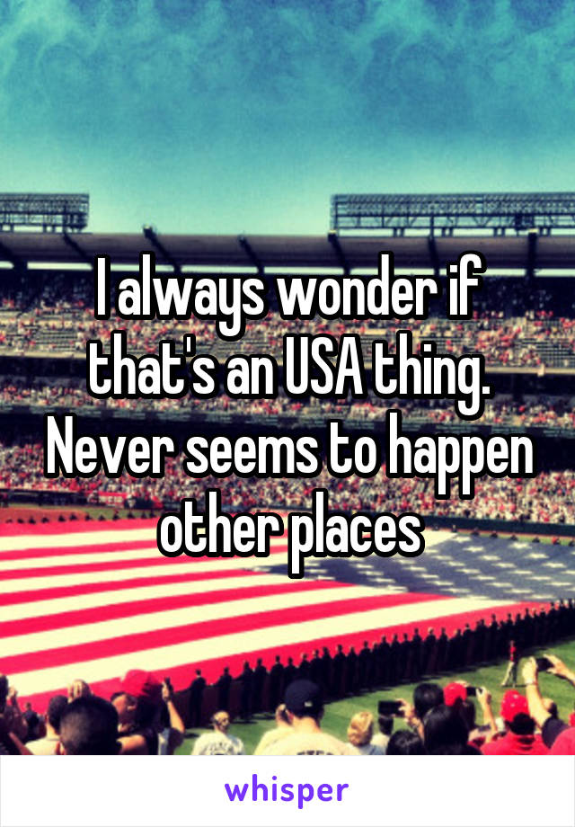 I always wonder if that's an USA thing. Never seems to happen other places
