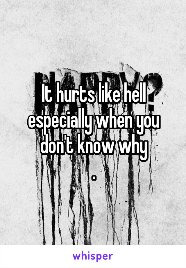 It hurts like hell especially when you don't know why
.