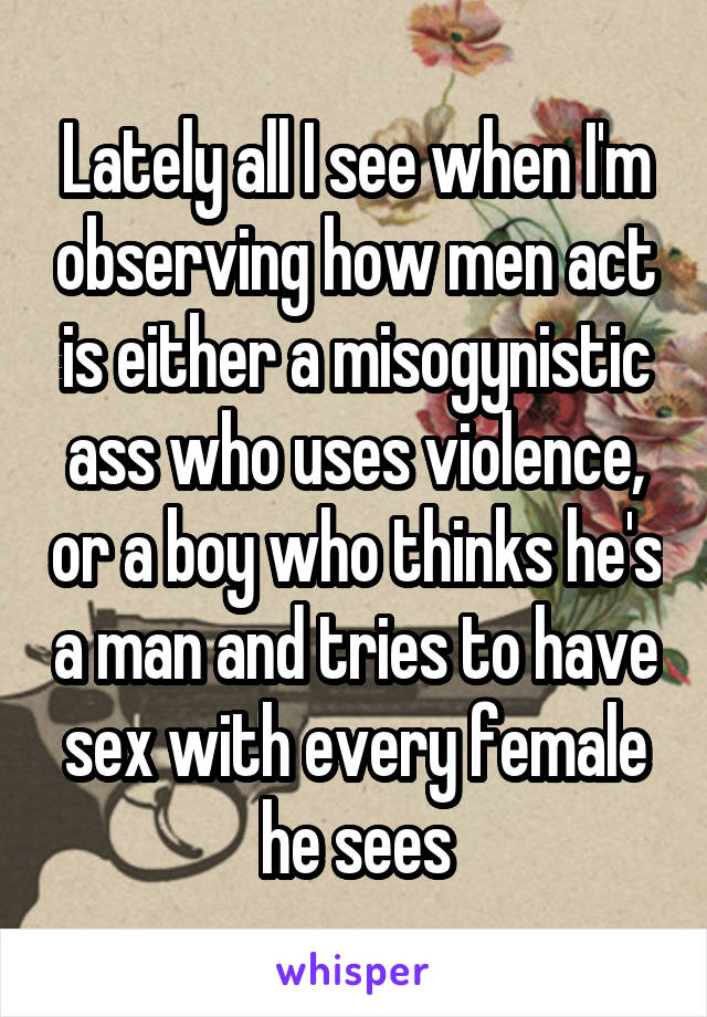 Lately all I see when I'm observing how men act is either a misogynistic ass who uses violence, or a boy who thinks he's a man and tries to have sex with every female he sees