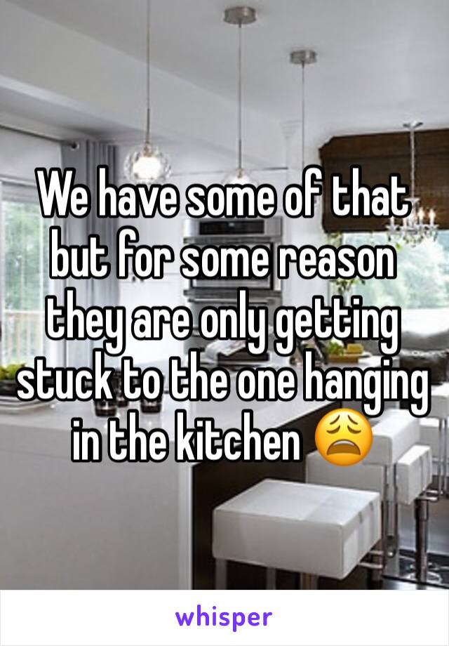 We have some of that but for some reason they are only getting stuck to the one hanging in the kitchen 😩