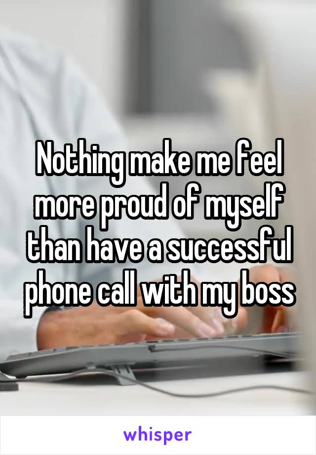 Nothing make me feel more proud of myself than have a successful phone call with my boss